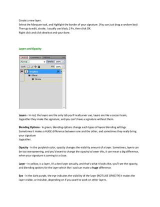 Create a new layer.
Select the Marquee tool, and highlight the border of your signature. (You can just drag a random box)
Then go to edit, stroke, I usually use black, 2 Px, then click OK.
Right click and click deselect and your done.




Layers and Opacity




Layers - In red, the layers are the only tab you'll really ever use, layers are like a soccer team,
togeather they make the signature, and you can't have a signature without them.

Blending Options - In green, blending options change each types of layers blending settings.
Sometimes it makes a HUGE difference between one and the other, and sometimes they really bring
your signature
togeather.

Opacity - In the purpleish color, opacity changes the visibility amount of a layer. Sometimes, layers can
be too overpowering, and you'd want to change the opacity to lower this, it can mean a big difference,
when your signature is coming to a close.

Layer - In yellow, is a layer, it's a text layer actually, and that's what it looks like, you'll see the opacity,
and blending options for the layer which like I said can make a huge difference.

Eye - In the dark purple, the eye indicates the visibility of the layer (NOT LIKE OPACITY) it makes the
layer visible, or invisible, depending on if you want to work on other laye rs.
 