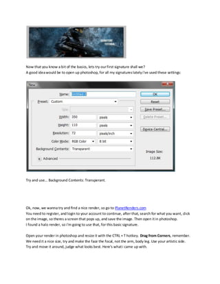 Now that you know a bit of the basics, lets try our first signature shall we?
A good idea would be to open up photoshop, for all my signatures lately i've used these settings:




Try and use... Background Contents: Transperant.




Ok, now, we wanna try and find a nice render, so go to PlanetRenders.com
You need to register, and login to your account to continue, after that, search for what you want, click
on the image, so theres a screen that pops up, and save the image. Then open it in photoshop.
I found a halo render, so i'm going to use that, for this basic signature.

Open your render in photoshop and resize it with the CTRL + T hotkey. Drag from Corners, remember.
We need it a nice size, try and make the face the focal, not the arm, body leg. Use your artistic side.
Try and move it around, judge what looks best. Here's what i came up with.
 