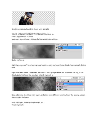 Great job, once you have that down, we're going to

CREATE A NEW LAYER, SELECT THE NEW LAYER, and go to..
Filter (Top) > Distort > Clouds
Make sure your colors are black and white, you should get this...




Notice my layers.

Right then, now we'll need some grunge brushes... so if you haven't downloaded some already do that
now.

Right, now we'll create a new layer, and select a black grunge brush. and brush over the top, of the
clouds, just a bit, lower the opacity a bit and my result is:




Now, let's make about two more layers, and select some different brushes, lower the opacity, we can
also re-order the layers.

After two layers, some opacity changes, etc.
This is my result
 