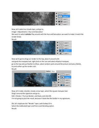 Now, let's select our clouds layer, and go to..
Image > Adjustments > Hue and Saturation
We want to select colorize Play around with the Hue and Saturation, we want to make it match the
render kinda.
Result:




Now we're gonna drag our render to the top, place it around a bit.
and grab the marquee tool, right click on the icon and select elliptical marquee,
go to the top and put feather to 20 px, select random parts around the picture and press Delete,
try and soften up the render a bit.
Result:




Now, let's make a border, create a new layer, select the square marquee tool.
Drag it around the signature and go to...
Edit > Stroke > Try 2 px Border, and black, and click OK.
I'm not going to post the result, because it looks like the border in my signatures.

OK, let's duplicate the "Render" layer, with hotkey Ctl+J
Select the dublicated layer and find a cool blending option.
Result:
 