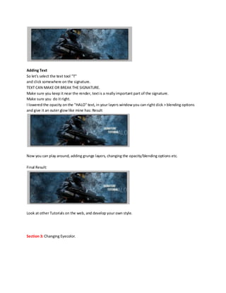 Adding Text
So let's select the text tool "T"
and click somewhere on the signature.
TEXT CAN MAKE OR BREAK THE SIGNATURE.
Make sure you keep it near the render, text is a really important part of the signature.
Make sure you do it right.
I lowered the opacity on the "HALO" text, in your layers window you can right click > blending options
and give it an outer glow like mine has: Result




Now you can play around, adding grunge layers, changing the opacity/blending options etc.

Final Result:




Look at other Tutorials on the web, and develop your own style.




Section 3: Changing Eyecolor.
 