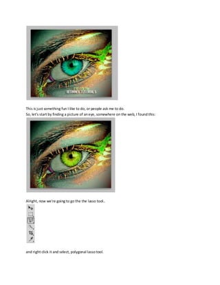 This is just something fun I like to do, or people ask me to do.
So, let's start by finding a picture of an eye, somewhere on the web, I found this:




Alright, now we're going to go the the lasso tool..




and right click it and select, polygonal lasso tool.
 