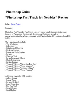 Photoshop Guide
"Photoshop Fast Track for Newbies" Review
Seller: David Peters

Summary:

Photoshop Fast Track for Newbies is a set of videos, which demonstrate the many
features of Photoshop. The tutorials demonstrate Photoshop as well as
newer versions that have been integrated with Creative Suite (CS) products, from CS2
to CS4.

The video tutorials include:
- The Workspace
- Selections
- Painting and Drawing
- Resizing Images
- Image and Color Modes
- Layers
- Creating Text
- Layer Styles and Effects
- Photo Retouching
- Saving Images
- Tips and Tricks... "Removing Red Eye"
- Tips and Tricks... "Photo Merging"
- Tips and Tricks... "Lighting Effects"
- Tips and Tricks... "Photo Framing"


Additional videos for CS2 updates:
- Adobe Bridge
- Image Warp
- Layers: Refined
- Lens Correction
- Red Eye Tool
- Smart Objects
- Spot Healing
 