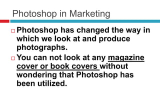 Photoshop in Marketing
 Photoshop has changed the way in
  which we look at and produce
  photographs.
 You can not look at any magazine
  cover or book covers without
  wondering that Photoshop has
  been utilized.
 