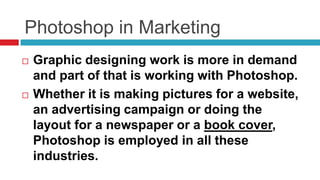 Photoshop in Marketing
   Graphic designing work is more in demand
    and part of that is working with Photoshop.
   Whether it is making pictures for a website,
    an advertising campaign or doing the
    layout for a newspaper or a book cover,
    Photoshop is employed in all these
    industries.
 