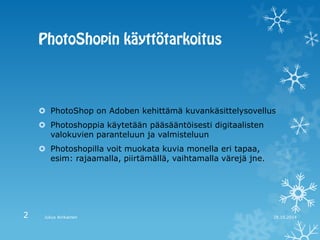 PhotoShop on Adoben kehittämä kuvankäsittelysovellus 
Photoshoppia käytetään pääsääntöisesti digitaalisten valokuvien paranteluun ja valmisteluun 
Photoshopilla voit muokata kuvia monella eri tapaa, esim: rajaamalla, piirtämällä, vaihtamalla värejä jne. 
28.10.2014 
Julius Airikainen 
2  