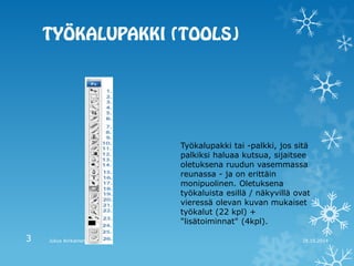 Työkalupakki tai -palkki, jos sitä palkiksi haluaa kutsua, sijaitsee oletuksena ruudun vasemmassa reunassa - ja on erittäin monipuolinen. Oletuksena työkaluista esillä / näkyvillä ovat vieressä olevan kuvan mukaiset työkalut (22 kpl) + "lisätoiminnat" (4kpl). 
28.10.2014 
Julius Airikainen 
3  