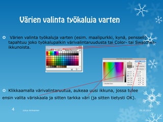  Värien valinta työkaluja varten (esim. maalipurkki, kynä, pensseli) tapahtuu joko työkalupalkin värivalintaruudusta tai Color- tai Swatches- ikkunoista. 
Klikkaamalla värivalintaruutua, aukeaa uusi ikkuna, jossa tulee 
ensin valita väriskaala ja sitten tarkka väri (ja sitten tietysti OK). 
28.10.2014 
Julius Airikainen 
4  