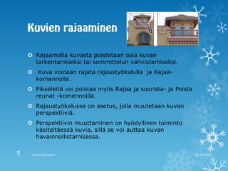 Rajaamalla kuvasta poistetaan osia kuvan tarkentamiseksi tai sommittelun vahvistamiseksi. 
 Kuva voidaan rajata rajaustyökalulla ja Rajaa- komennolla. 
Pikseleitä voi poistaa myös Rajaa ja suorista- ja Poista reunat -komennoilla. 
Rajaustyökalussa on asetus, jolla muutetaan kuvan perspektiiviä. 
Perspektiivin muuttaminen on hyödyllinen toiminto käsiteltäessä kuvia, sillä se voi auttaa kuvan havainnollistamisessa. 
28.10.2014 
Julius Airikainen 
5  