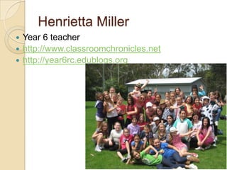 Henrietta Miller
 Year 6 teacher
 http://www.classroomchronicles.net
 http://year6rc.edublogs.org
 