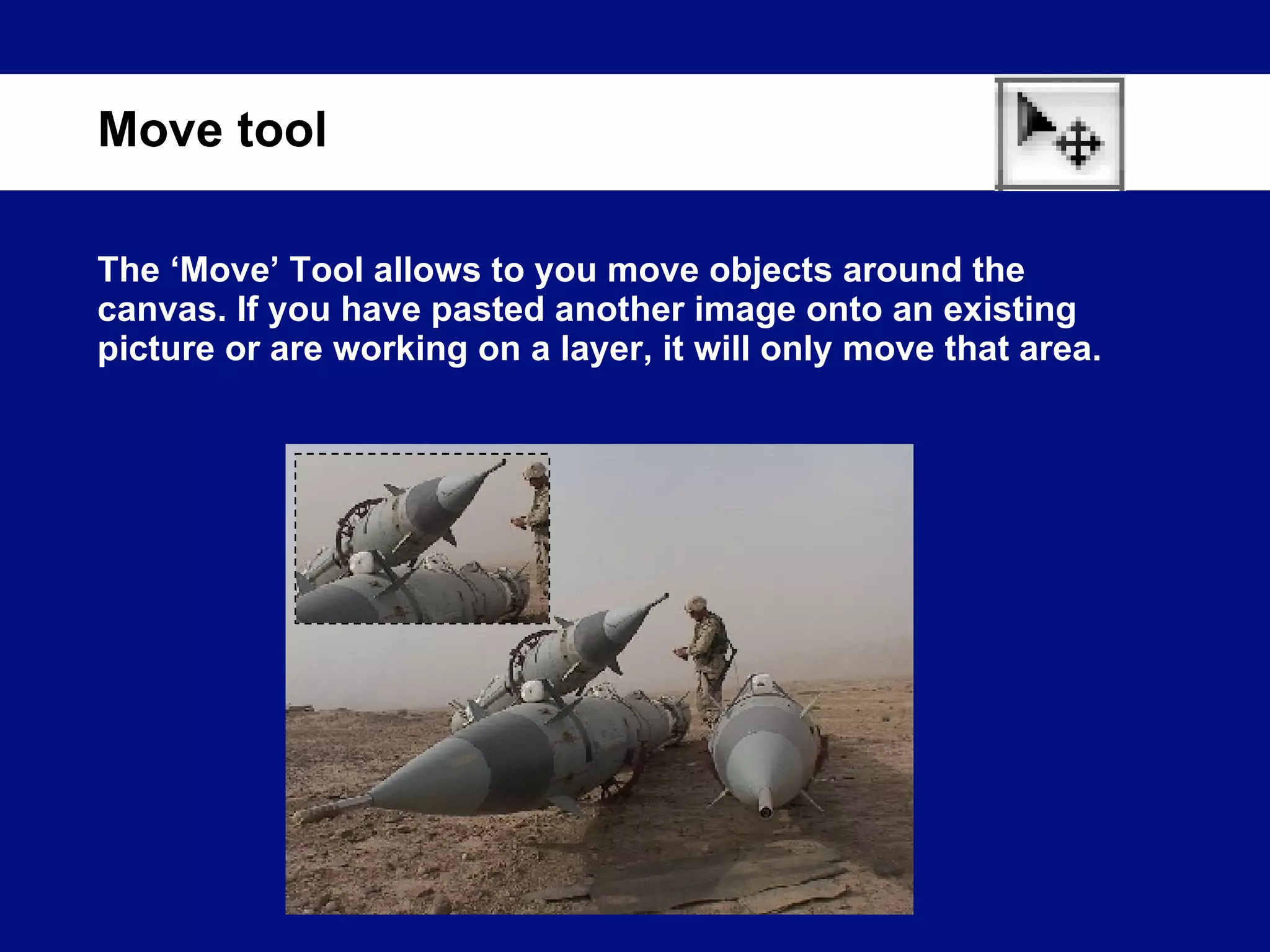 The ‘Move’ Tool allows to you move objects around the canvas. If you have pasted another image onto an existing picture or are working on a layer, it will only move that area. Move tool 