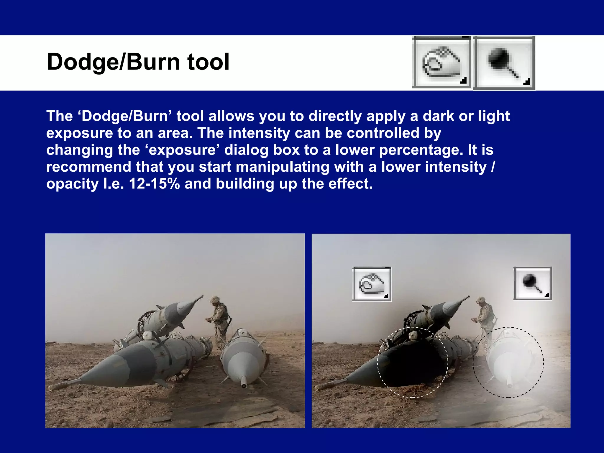The ‘Dodge/Burn’ tool allows you to directly apply a dark or light exposure to an area. The intensity can be controlled by changing the ‘exposure’ dialog box to a lower percentage. It is recommend that you start manipulating with a lower intensity / opacity I.e. 12-15% and building up the effect. Dodge/Burn tool 