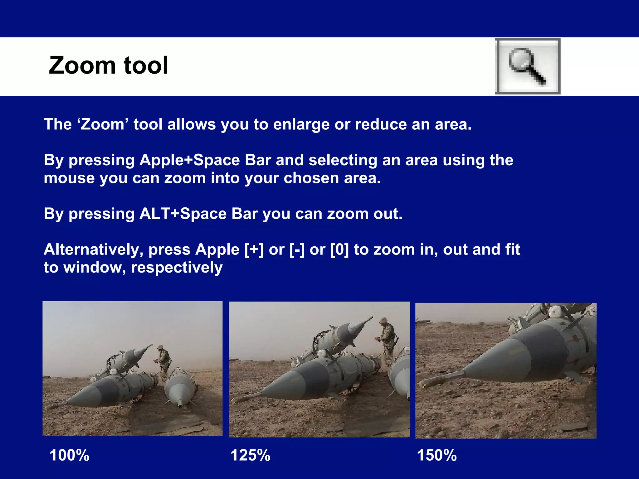 The ‘Zoom’ tool allows you to enlarge or reduce an area. By pressing Apple+Space Bar and selecting an area using the mouse you can zoom into your chosen area. By pressing ALT+Space Bar you can zoom out. Alternatively, press Apple [+] or [-] or [0] to zoom in, out and fit to window, respectively Zoom tool 100% 125% 150% 