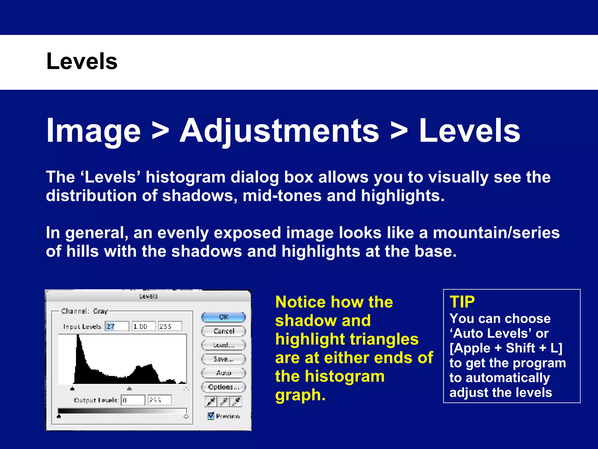 Levels Image > Adjustments > Levels The ‘Levels’ histogram dialog box allows you to visually see the distribution of shadows, mid-tones and highlights.  In general, an evenly exposed image looks like a mountain/series of hills with the shadows and highlights at the base.  Notice how the shadow and highlight triangles are at either ends of the histogram graph. TIP You can choose ‘Auto Levels’ or [Apple + Shift + L] to get the program to automatically adjust the levels 