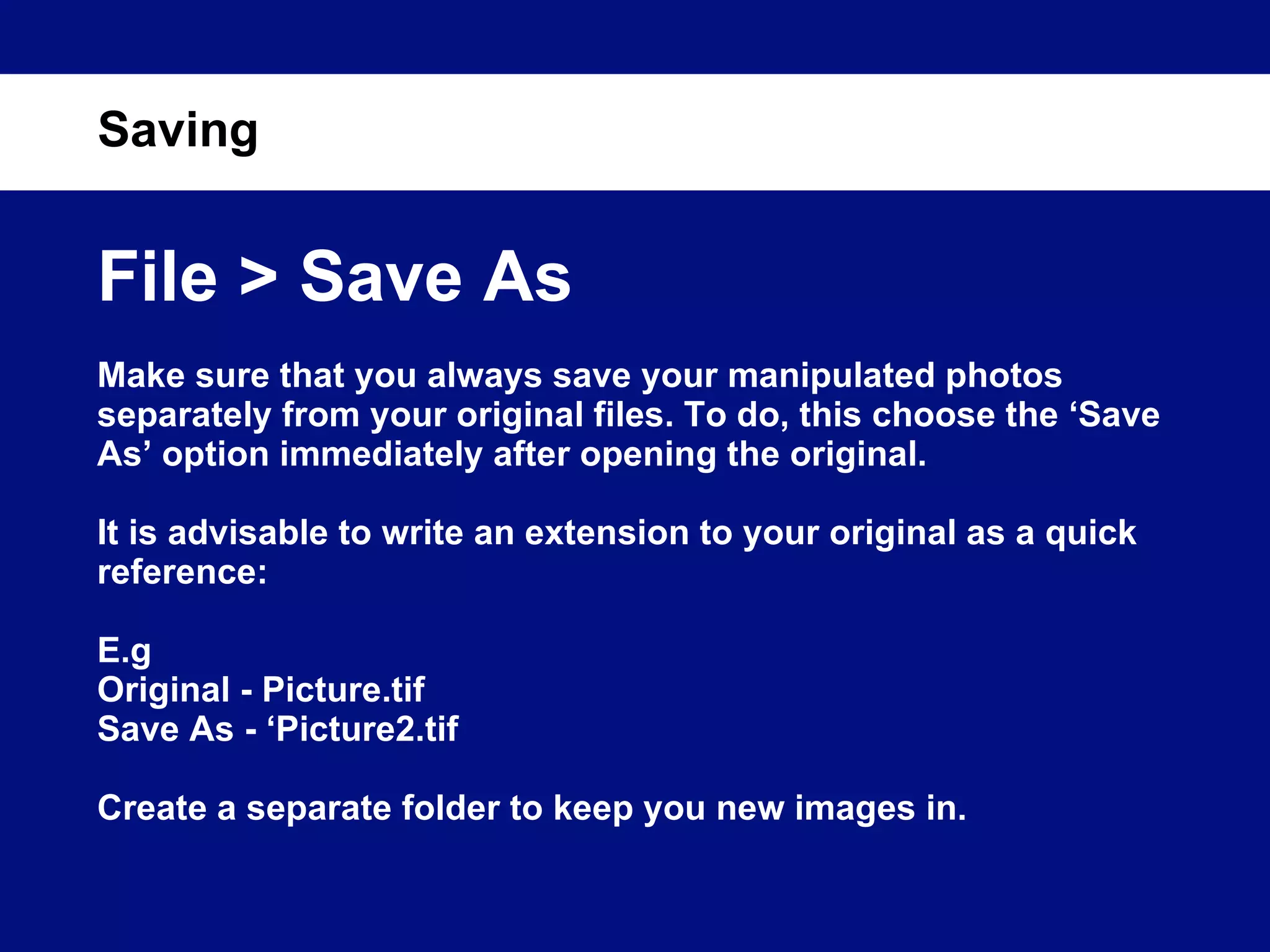 Saving File > Save As Make sure that you always save your manipulated photos separately from your original files. To do, this choose the ‘Save As’ option immediately after opening the original. It is advisable to write an extension to your original as a quick reference: E.g Original - Picture.tif Save As - ‘Picture2.tif Create a separate folder to keep you new images in. 
