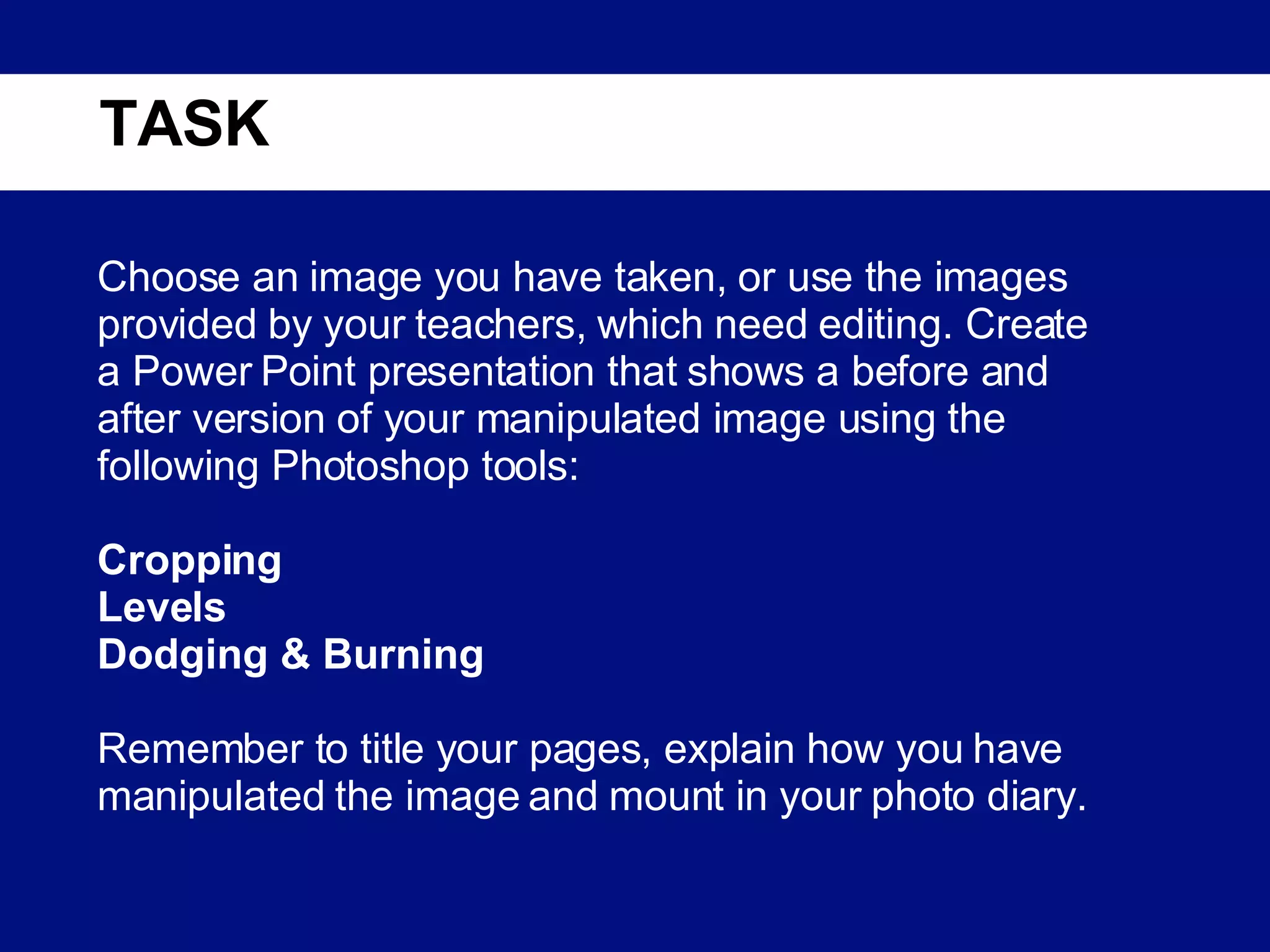 TASK Choose an image you have taken, or use the images provided by your teachers, which need editing. Create a Power Point presentation that shows a before and after version of your manipulated image using the following Photoshop tools:   Cropping Levels Dodging & Burning Remember to title your pages, explain how you have manipulated the image and mount in your photo diary. 