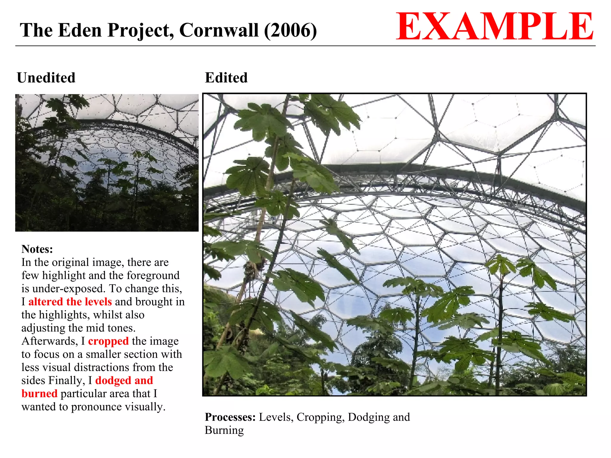 Unedited Edited Processes:  Levels, Cropping, Dodging and Burning The Eden Project, Cornwall (2006) EXAMPLE Notes: In the original image, there are few highlight and the foreground is under-exposed. To change this, I  altered the levels  and brought in the highlights, whilst also adjusting the mid tones. Afterwards, I  cropped  the image to focus on a smaller section with less visual distractions from the sides Finally, I  dodged and burned  particular area that I wanted to pronounce visually. 