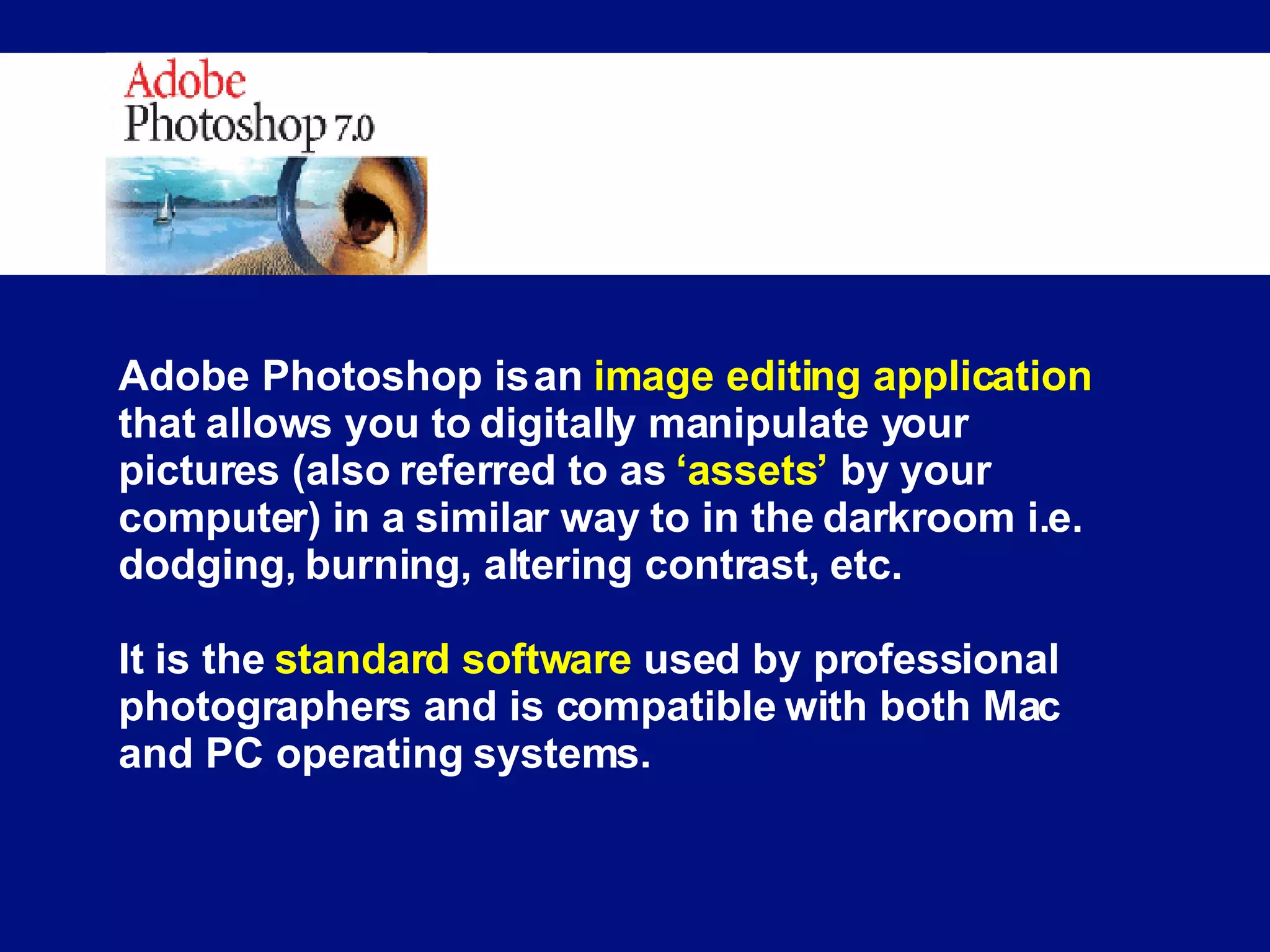 Adobe Photoshop is an  image editing application  that allows you to digitally manipulate your pictures (also referred to as  ‘assets’  by your computer) in a similar way to in the darkroom i.e. dodging, burning, altering contrast, etc. It is the  standard software  used by professional photographers and is compatible with both Mac and PC operating systems. 
