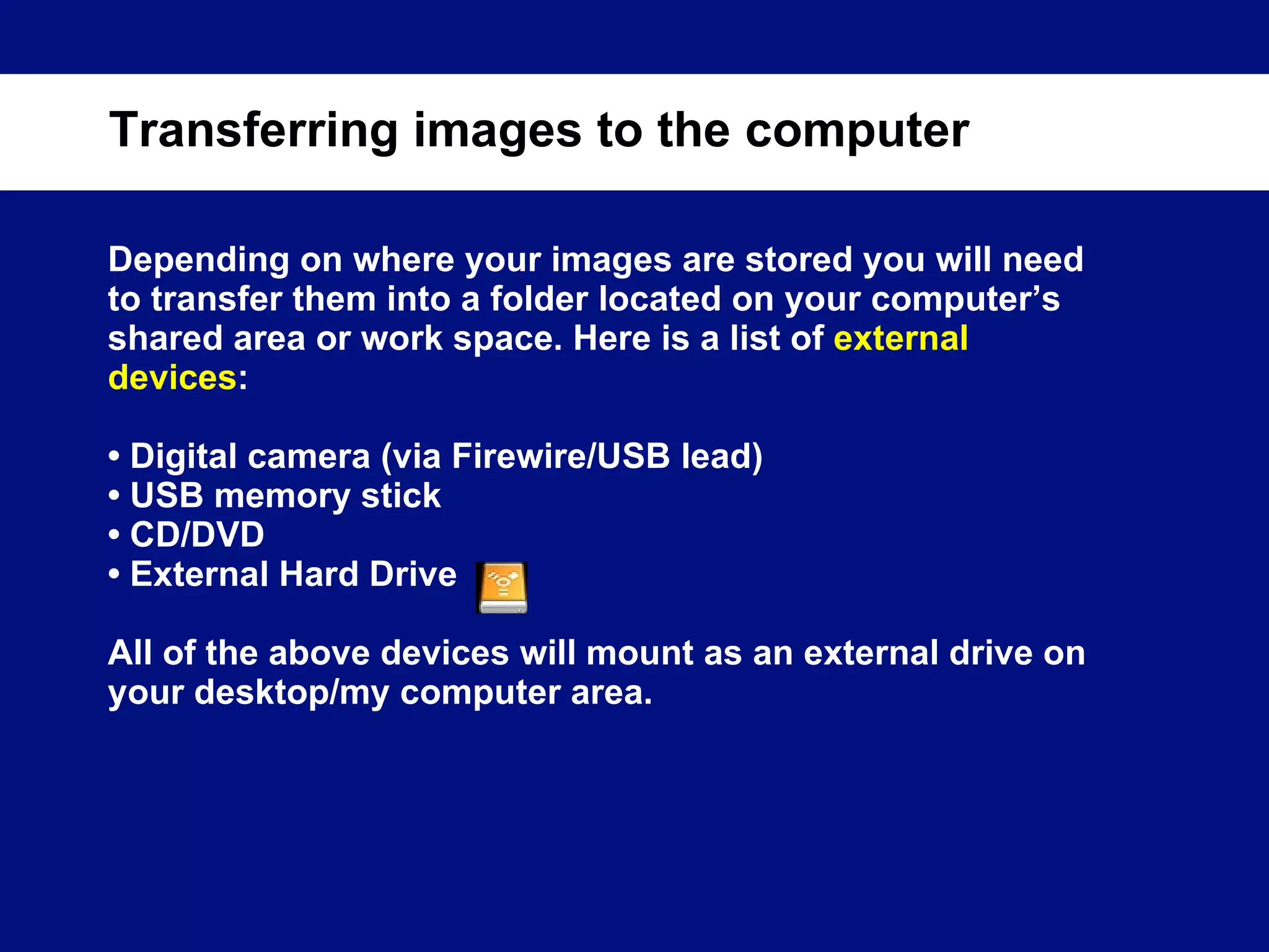 Depending on where your images are stored you will need to transfer them into a folder located on your computer’s shared area or work space. Here is a list of  external devices :  •  Digital camera (via Firewire/USB lead) •  USB memory stick •  CD/DVD •  External Hard Drive All of the above devices will mount as an external drive on your desktop/my computer area. Transferring images to the computer 