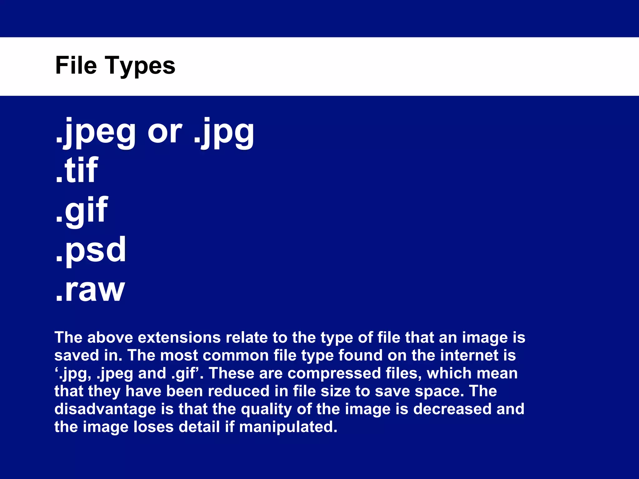 .jpeg or .jpg .tif .gif .psd .raw The above extensions relate to the type of file that an image is saved in. The most common file type found on the internet is ‘.jpg, .jpeg and .gif’. These are compressed files, which mean that they have been reduced in file size to save space. The disadvantage is that the quality of the image is decreased and the image loses detail if manipulated. File Types 