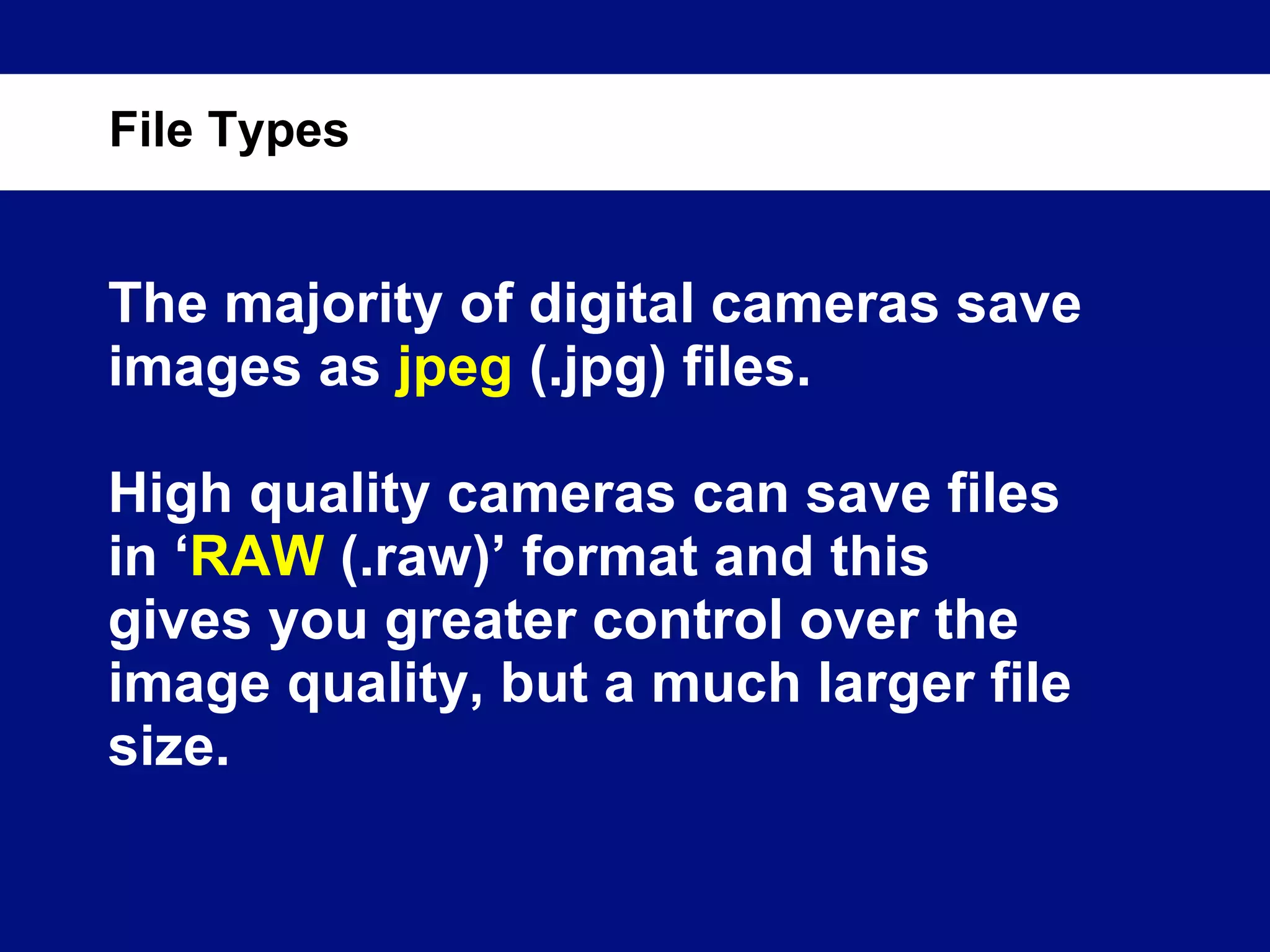 The majority of digital cameras save images as  jpeg  (.jpg) files. High quality cameras can save files in ‘ RAW  (.raw)’ format and this gives you greater control over the image quality, but a much larger file size. File Types 