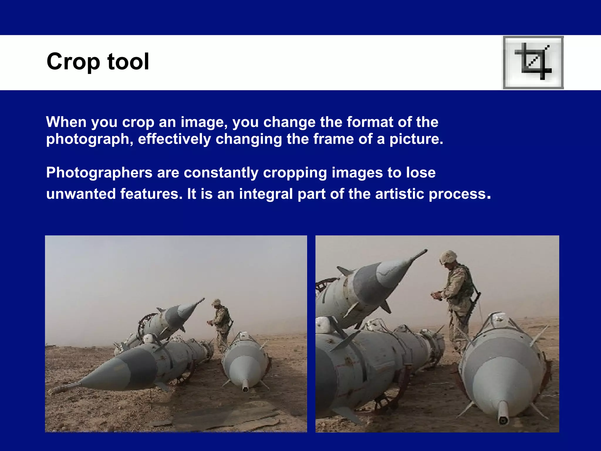When you crop an image, you change the format of the photograph, effectively changing the frame of a picture. Photographers are constantly cropping images to lose unwanted features. It is an integral part of the artistic process .  Crop tool 