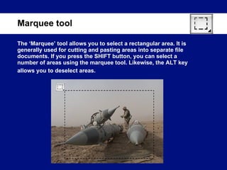 The ‘Marquee’ tool allows you to select a rectangular area. It is generally used for cutting and pasting areas into separate file documents. If you press the SHIFT button, you can select a number of areas using the marquee tool. Likewise, the ALT key allows you to deselect areas.   Marquee tool 