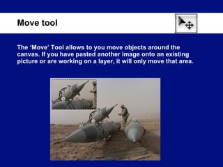 The ‘Move’ Tool allows to you move objects around the canvas. If you have pasted another image onto an existing picture or are working on a layer, it will only move that area. Move tool 