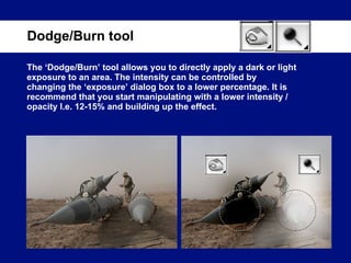 The ‘Dodge/Burn’ tool allows you to directly apply a dark or light exposure to an area. The intensity can be controlled by changing the ‘exposure’ dialog box to a lower percentage. It is recommend that you start manipulating with a lower intensity / opacity I.e. 12-15% and building up the effect. Dodge/Burn tool 