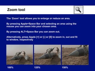 The ‘Zoom’ tool allows you to enlarge or reduce an area. By pressing Apple+Space Bar and selecting an area using the mouse you can zoom into your chosen area. By pressing ALT+Space Bar you can zoom out. Alternatively, press Apple [+] or [-] or [0] to zoom in, out and fit to window, respectively Zoom tool 100% 125% 150% 