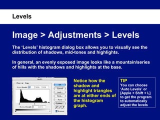 Levels Image > Adjustments > Levels The ‘Levels’ histogram dialog box allows you to visually see the distribution of shadows, mid-tones and highlights.  In general, an evenly exposed image looks like a mountain/series of hills with the shadows and highlights at the base.  Notice how the shadow and highlight triangles are at either ends of the histogram graph. TIP You can choose ‘Auto Levels’ or [Apple + Shift + L] to get the program to automatically adjust the levels 
