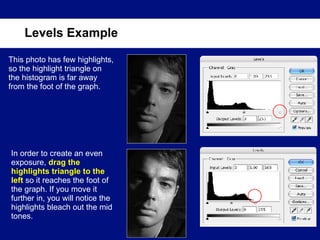 Levels Example This photo has few highlights, so the highlight triangle on the histogram is far away from the foot of the graph. In order to create an even exposure,  drag the highlights triangle to the left  so it reaches the foot of the graph. If you move it further in, you will notice the highlights bleach out the mid tones. 