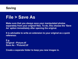 Saving File > Save As Make sure that you always save your manipulated photos separately from your original files. To do, this choose the ‘Save As’ option immediately after opening the original. It is advisable to write an extension to your original as a quick reference: E.g Original - Picture.tif Save As - ‘Picture2.tif Create a separate folder to keep you new images in. 