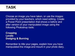 TASK Choose an image you have taken, or use the images provided by your teachers, which need editing. Create a Power Point presentation that shows a before and after version of your manipulated image using the following Photoshop tools:   Cropping Levels Dodging & Burning Remember to title your pages, explain how you have manipulated the image and mount in your photo diary. 
