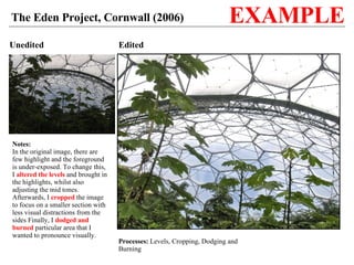 Unedited Edited Processes:  Levels, Cropping, Dodging and Burning The Eden Project, Cornwall (2006) EXAMPLE Notes: In the original image, there are few highlight and the foreground is under-exposed. To change this, I  altered the levels  and brought in the highlights, whilst also adjusting the mid tones. Afterwards, I  cropped  the image to focus on a smaller section with less visual distractions from the sides Finally, I  dodged and burned  particular area that I wanted to pronounce visually. 