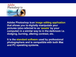 Adobe Photoshop is an  image editing application  that allows you to digitally manipulate your pictures (also referred to as  ‘assets’  by your computer) in a similar way to in the darkroom i.e. dodging, burning, altering contrast, etc. It is the  standard software  used by professional photographers and is compatible with both Mac and PC operating systems. 