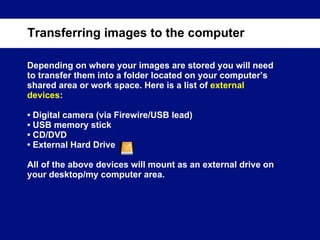 Depending on where your images are stored you will need to transfer them into a folder located on your computer’s shared area or work space. Here is a list of  external devices :  •  Digital camera (via Firewire/USB lead) •  USB memory stick •  CD/DVD •  External Hard Drive All of the above devices will mount as an external drive on your desktop/my computer area. Transferring images to the computer 