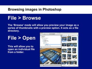 File > Browse The ‘Browse’ mode will allow you preview your image as a series of thumbnails with a preview option. It acts as a file directory. File > Open Browsing images in Photoshop This will allow you to open an individual file from a folder. 