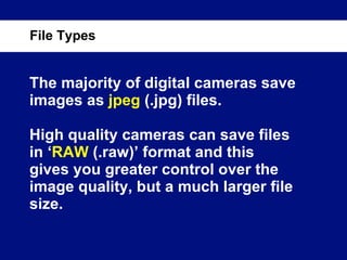 The majority of digital cameras save images as  jpeg  (.jpg) files. High quality cameras can save files in ‘ RAW  (.raw)’ format and this gives you greater control over the image quality, but a much larger file size. File Types 
