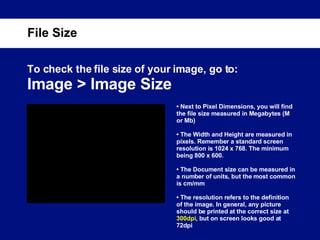To check the file size of your image, go to: Image > Image Size File Size •  Next to Pixel Dimensions, you will find the file size measured in Megabytes (M or Mb) •  The Width and Height are measured in pixels. Remember a standard screen resolution is 1024 x 768. The minimum being 800 x 600. •  The Document size can be measured in a number of units, but the most common is cm/mm •  The resolution refers to the definition of the image. In general, any picture should be printed at the correct size at  300dpi , but on screen looks good at 72dpi 