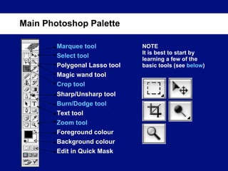 Main Photoshop Palette Marquee tool Select tool Magic wand tool Polygonal Lasso tool Crop tool Sharp/Unsharp tool Burn/Dodge tool Text tool Zoom tool Foreground colour Background colour Edit in Quick Mask NOTE It is best to start by learning a few of the basic tools (see  below ) 