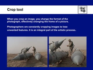 When you crop an image, you change the format of the photograph, effectively changing the frame of a picture. Photographers are constantly cropping images to lose unwanted features. It is an integral part of the artistic process .  Crop tool 