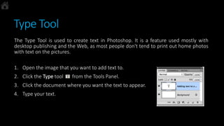 Type Tool
The Type Tool is used to create text in Photoshop. It is a feature used mostly with
desktop publishing and the Web, as most people don't tend to print out home photos
with text on the pictures.
1. Open the image that you want to add text to.
2. Click the Type tool from the Tools Panel.
3. Click the document where you want the text to appear.
4. Type your text.
 