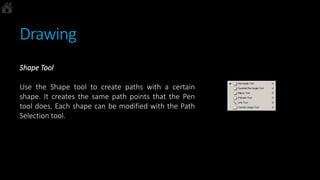 Drawing
Shape Tool
Use the Shape tool to create paths with a certain
shape. It creates the same path points that the Pen
tool does. Each shape can be modified with the Path
Selection tool.
 