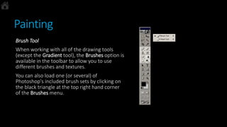 Painting
Brush Tool
When working with all of the drawing tools
(except the Gradient tool), the Brushes option is
available in the toolbar to allow you to use
different brushes and textures.
You can also load one (or several) of
Photoshop's included brush sets by clicking on
the black triangle at the top right hand corner
of the Brushes menu.
 