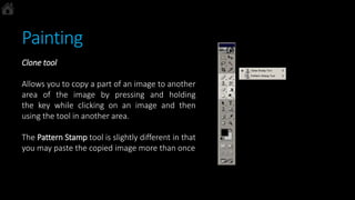 Painting
Clone tool
Allows you to copy a part of an image to another
area of the image by pressing and holding
the key while clicking on an image and then
using the tool in another area.
The Pattern Stamp tool is slightly different in that
you may paste the copied image more than once
 
