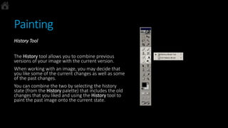 Painting
History Tool
The History tool allows you to combine previous
versions of your image with the current version.
When working with an image, you may decide that
you like some of the current changes as well as some
of the past changes.
You can combine the two by selecting the history
state (from the History palette) that includes the old
changes that you liked and using the History tool to
paint the past image onto the current state.
 