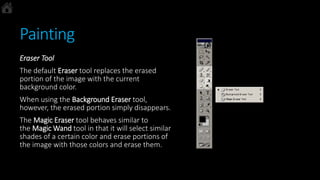 Painting
Eraser Tool
The default Eraser tool replaces the erased
portion of the image with the current
background color.
When using the Background Eraser tool,
however, the erased portion simply disappears.
The Magic Eraser tool behaves similar to
the Magic Wand tool in that it will select similar
shades of a certain color and erase portions of
the image with those colors and erase them.
 
