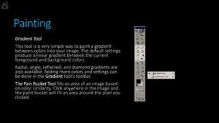 Painting
Gradient Tool
This tool is a very simple way to paint a gradient
between colors into your image. The default settings
produce a linear gradient between the current
foreground and background colors.
Radial, angle, reflected, and diamond gradients are
also available. Adding more colors and settings can
be done in the Gradient tool's toolbar.
The Pain Bucket Tool fills an area of an image based
on color similarity. Click anywhere in the image and
the paint bucket will fill an area around the pixel you
clicked.
 