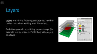 Layers
Layers are a basic founding concept you need to
understand when working with Photoshop.
Each time you add something to your image (for
example text or shapes), Photoshop will create it
as a layer.
 